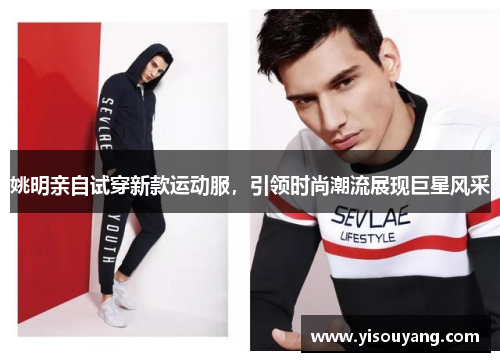姚明亲自试穿新款运动服，引领时尚潮流展现巨星风采