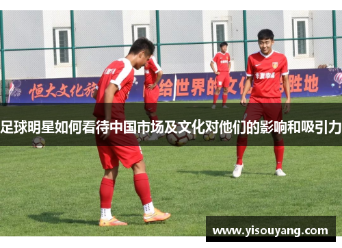 足球明星如何看待中国市场及文化对他们的影响和吸引力