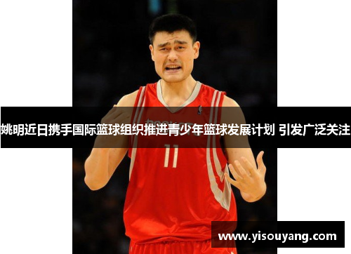 姚明近日携手国际篮球组织推进青少年篮球发展计划 引发广泛关注